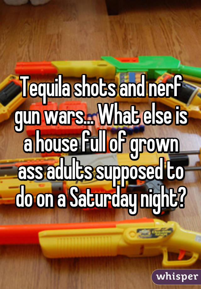 Tequila shots and nerf gun wars... What else is a house full of grown ass adults supposed to do on a Saturday night?