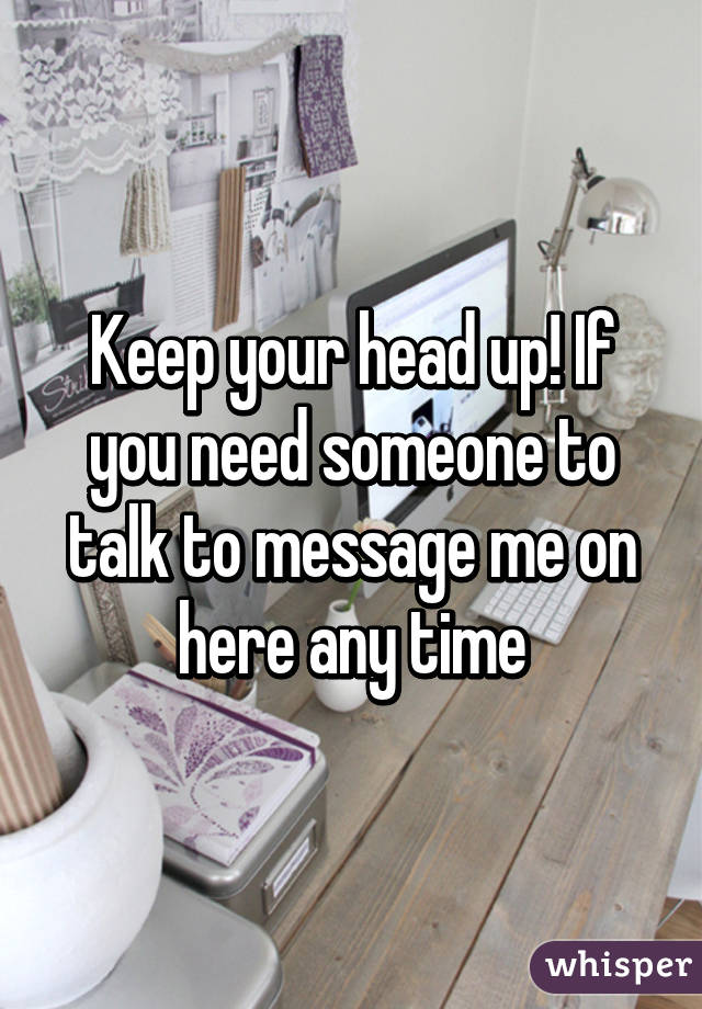 Keep your head up! If you need someone to talk to message me on here any time