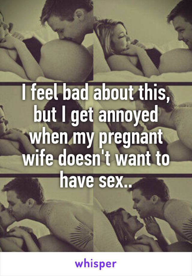 I feel bad about this, but I get annoyed when my pregnant wife doesn't want to have sex..
