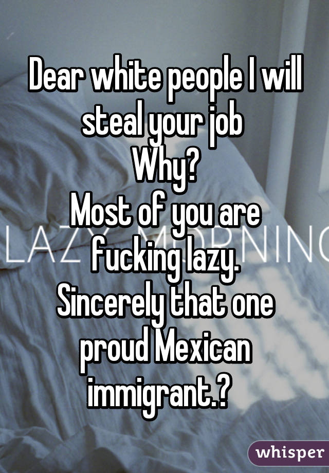 Dear white people I will steal your job 
Why?
Most of you are fucking lazy.
Sincerely that one proud Mexican immigrant.😊  