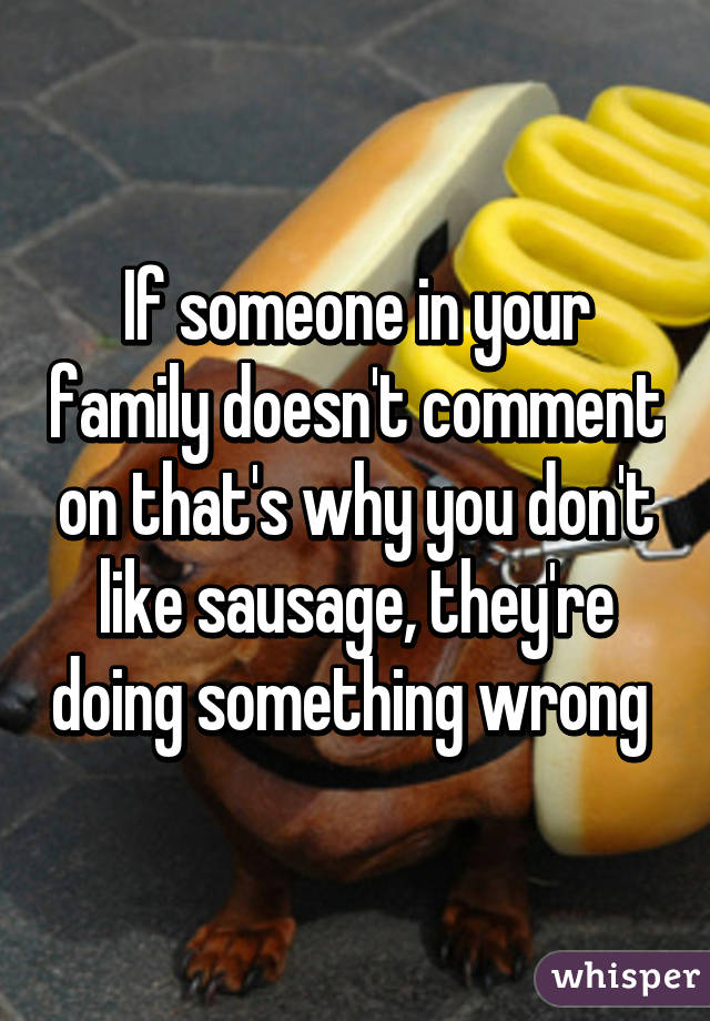 If someone in your family doesn't comment on that's why you don't like sausage, they're doing something wrong 