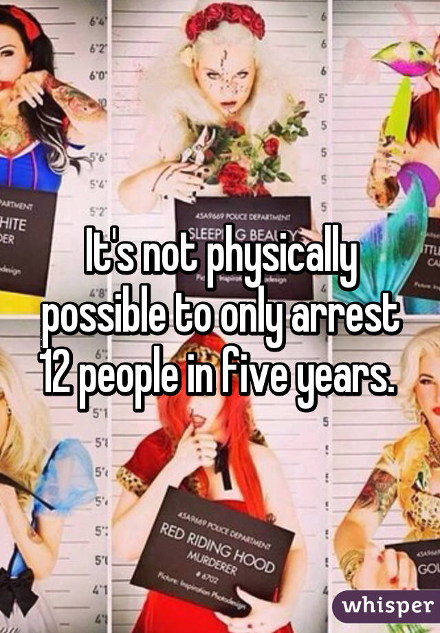 It's not physically possible to only arrest 12 people in five years. 