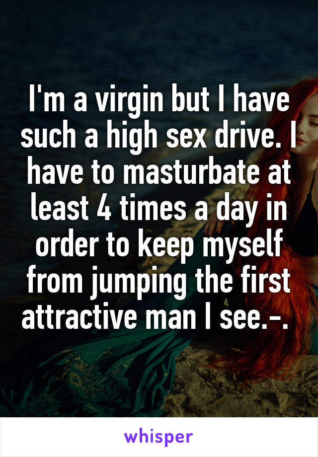 I'm a virgin but I have such a high sex drive. I have to masturbate at least 4 times a day in order to keep myself from jumping the first attractive man I see.-.  
