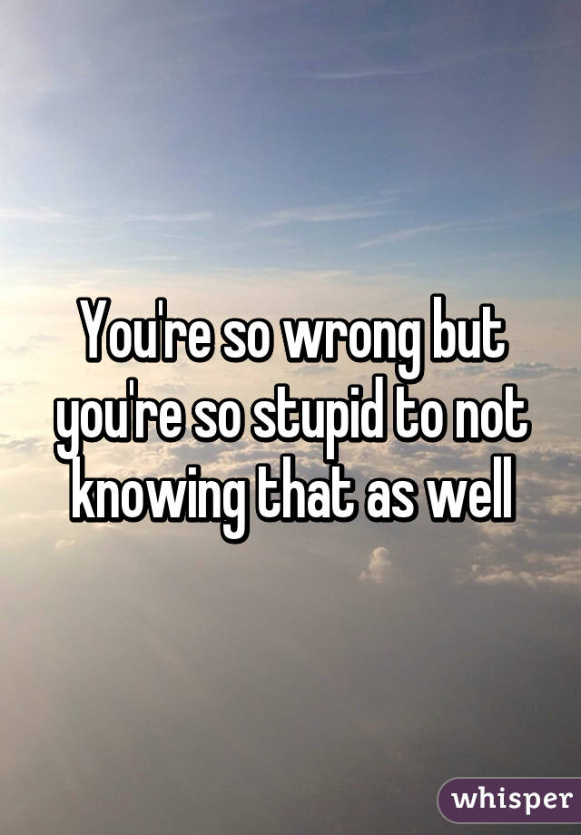 You're so wrong but you're so stupid to not knowing that as well