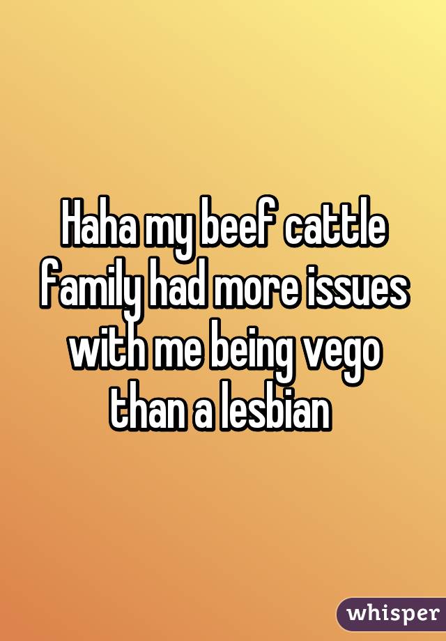 Haha my beef cattle family had more issues with me being vego than a lesbian 