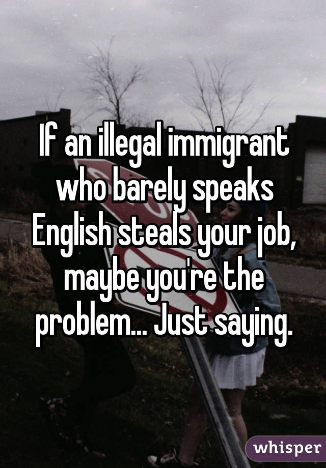 If an illegal immigrant who barely speaks English steals your job, maybe you're the problem... Just saying.