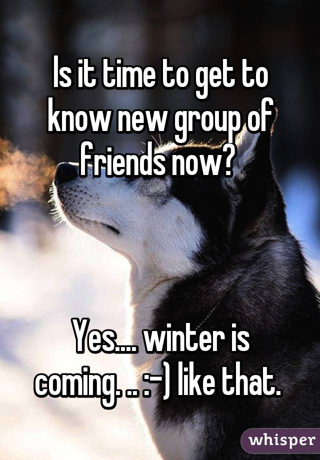 Is it time to get to know new group of friends now? 



Yes.... winter is coming. .. :-) like that. 