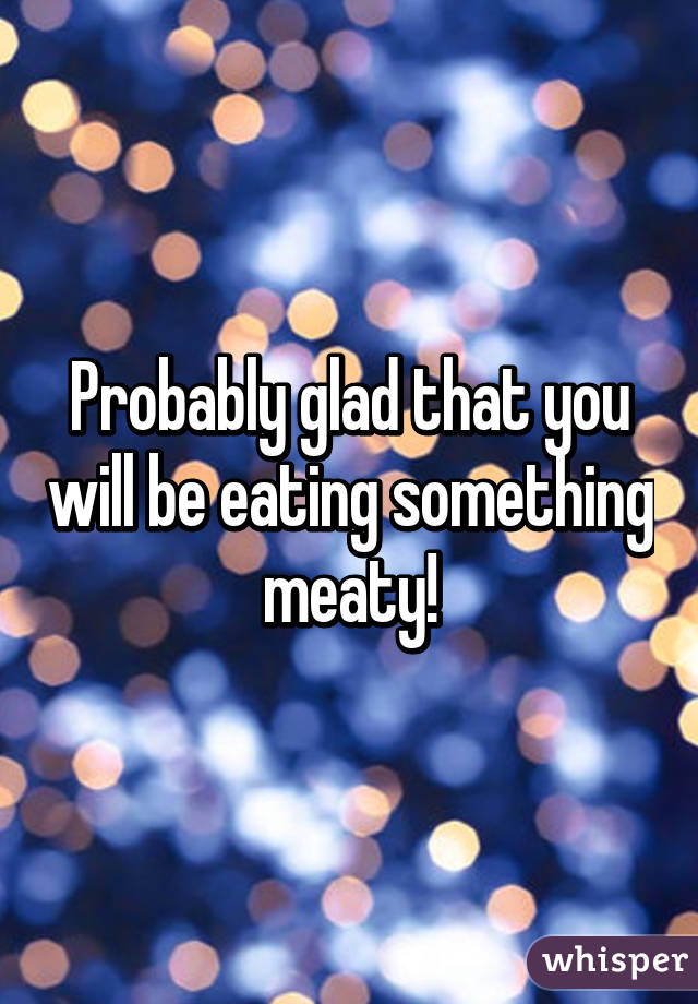 Probably glad that you will be eating something meaty!