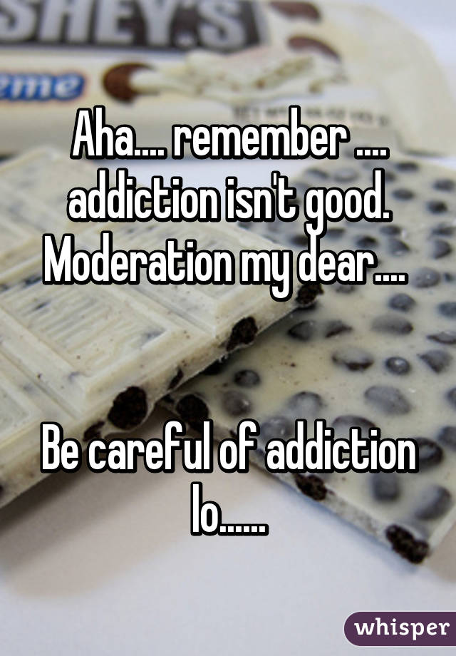 Aha.... remember .... addiction isn't good. Moderation my dear.... 


Be careful of addiction lo......