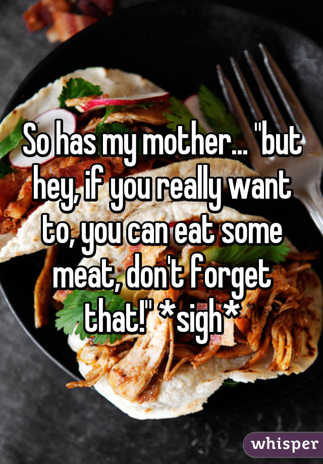 So has my mother... "but hey, if you really want to, you can eat some meat, don't forget that!" *sigh*