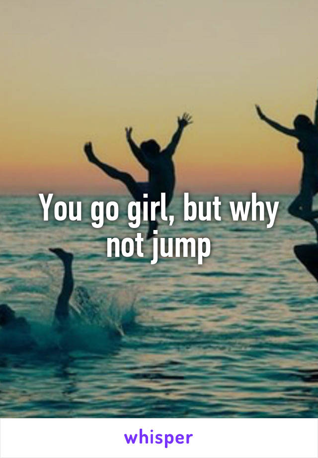 You go girl, but why not jump