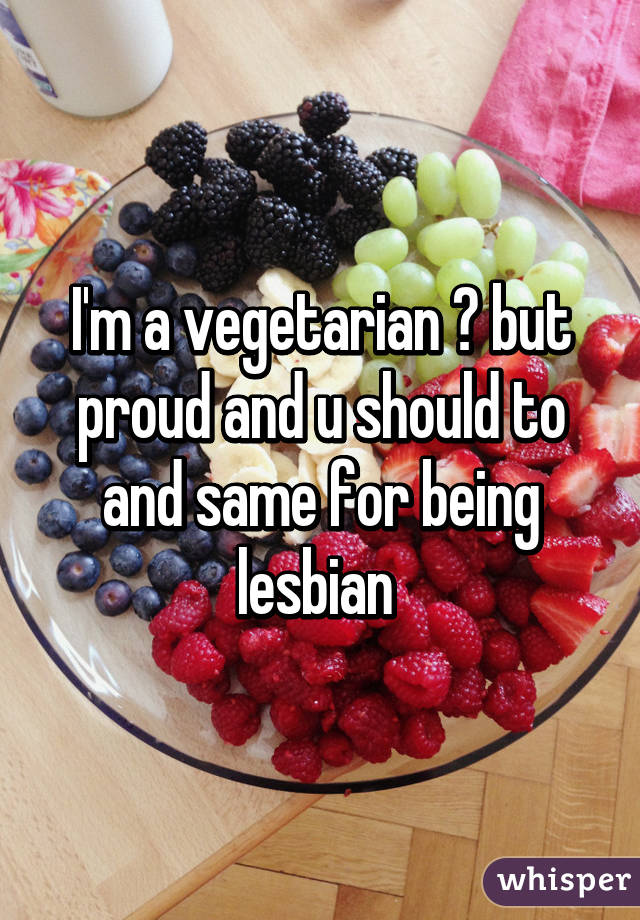 I'm a vegetarian 😕 but proud and u should to and same for being lesbian 