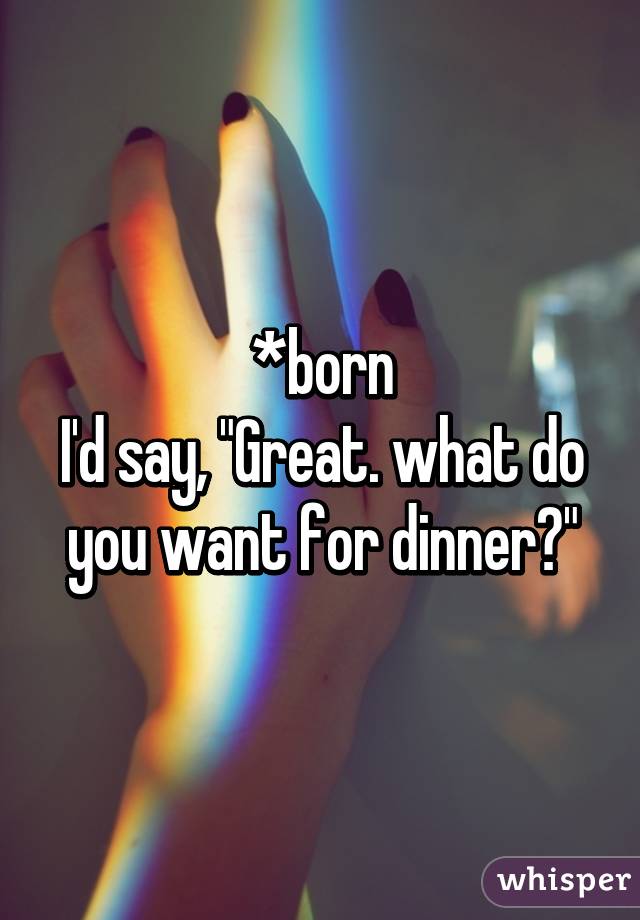 *born
I'd say, "Great. what do you want for dinner?"