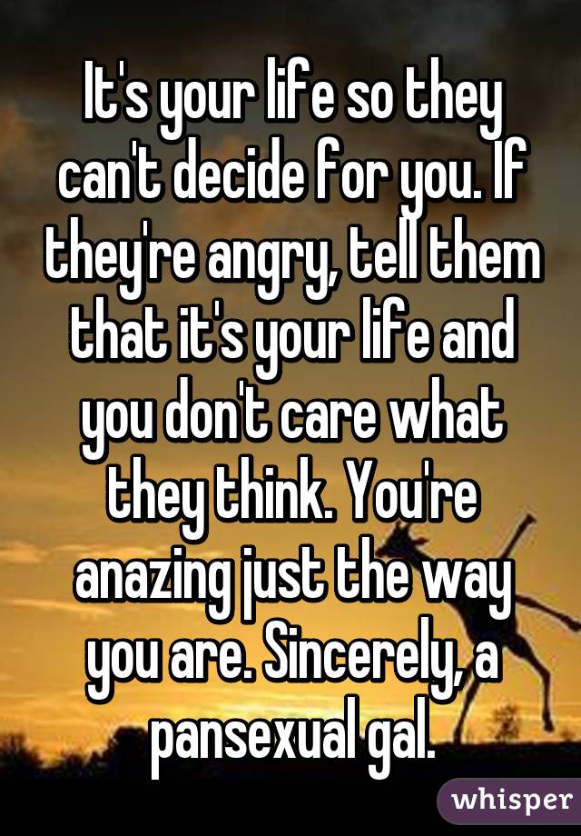 It's your life so they can't decide for you. If they're angry, tell them that it's your life and you don't care what they think. You're anazing just the way you are. Sincerely, a pansexual gal.