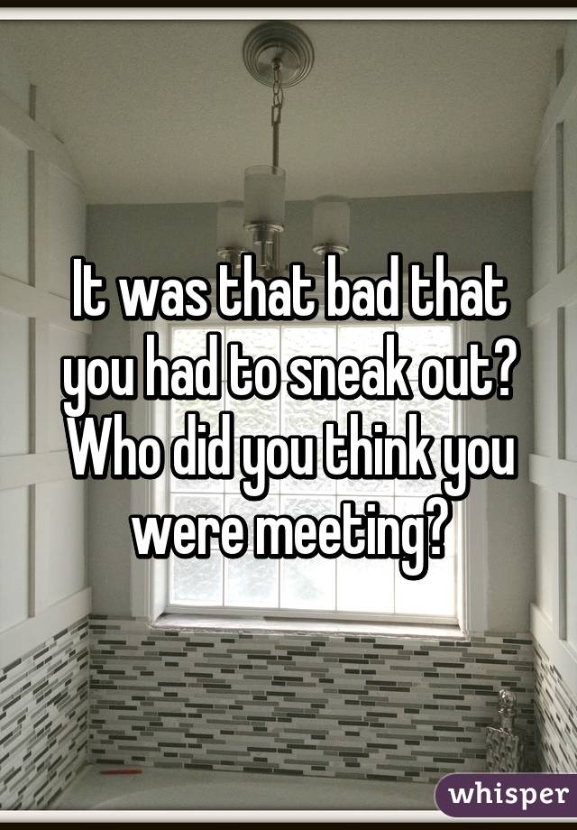 It was that bad that you had to sneak out? Who did you think you were meeting?