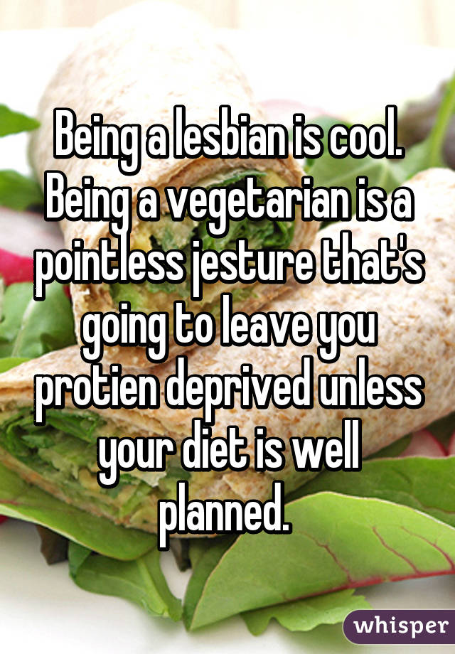 Being a lesbian is cool. Being a vegetarian is a pointless jesture that's going to leave you protien deprived unless your diet is well planned. 