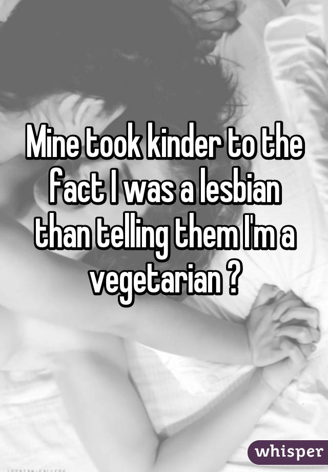 Mine took kinder to the fact I was a lesbian than telling them I'm a vegetarian 😁
