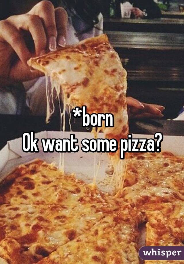 *born
Ok want some pizza?