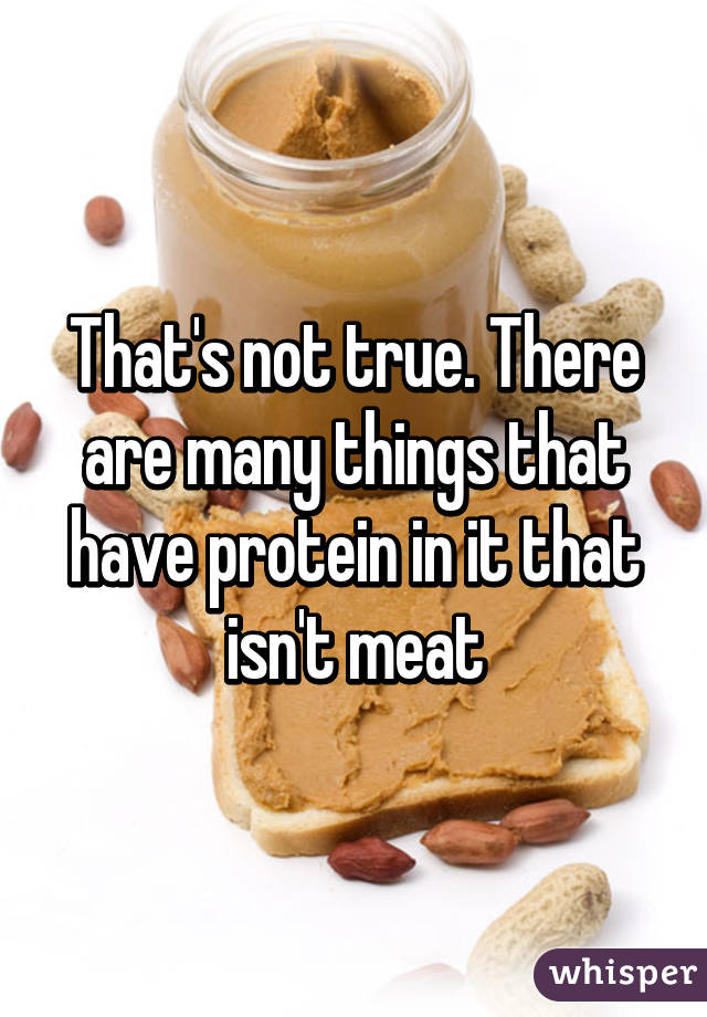 That's not true. There are many things that have protein in it that isn't meat