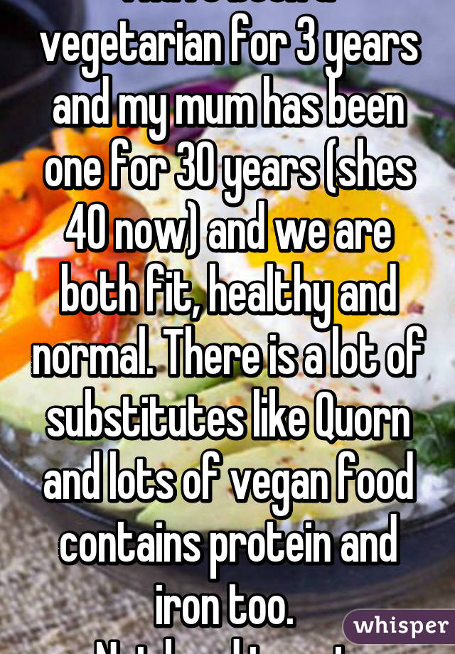 I have been a vegetarian for 3 years and my mum has been one for 30 years (shes 40 now) and we are both fit, healthy and normal. There is a lot of substitutes like Quorn and lots of vegan food contains protein and iron too. 
Not hard to get.