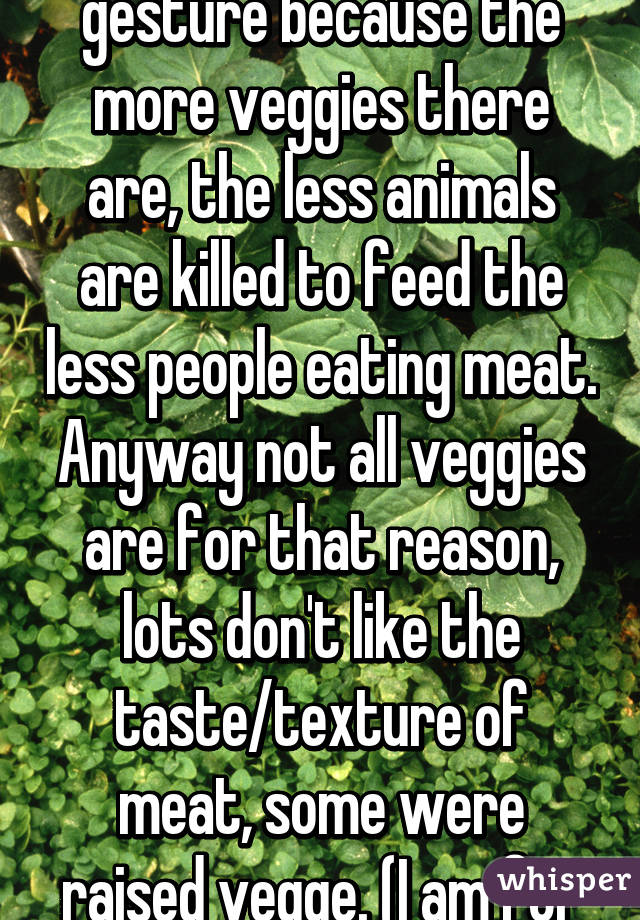 Also, it's not a pointless gesture because the more veggies there are, the less animals are killed to feed the less people eating meat. Anyway not all veggies are for that reason, lots don't like the taste/texture of meat, some were raised vegge. (I am for all reasons.)