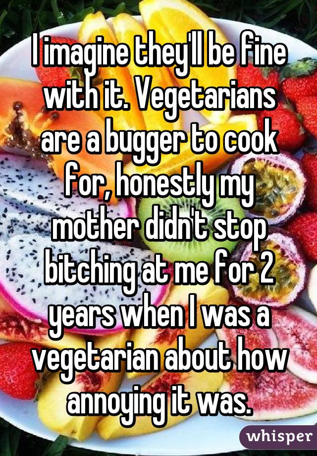 I imagine they'll be fine with it. Vegetarians are a bugger to cook for, honestly my mother didn't stop bitching at me for 2 years when I was a vegetarian about how annoying it was.