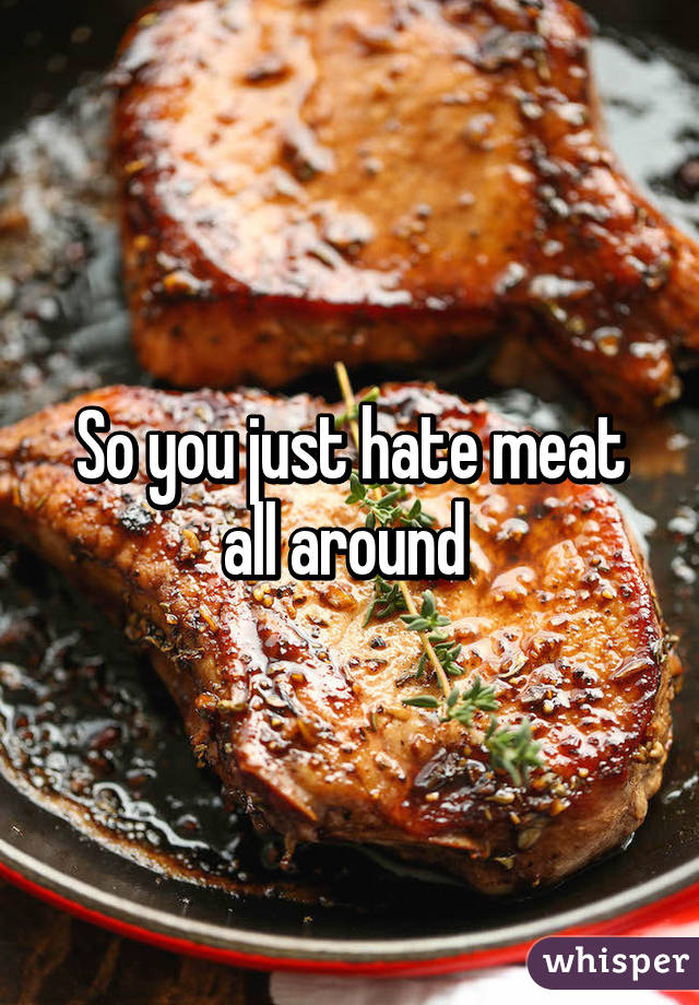 So you just hate meat all around 