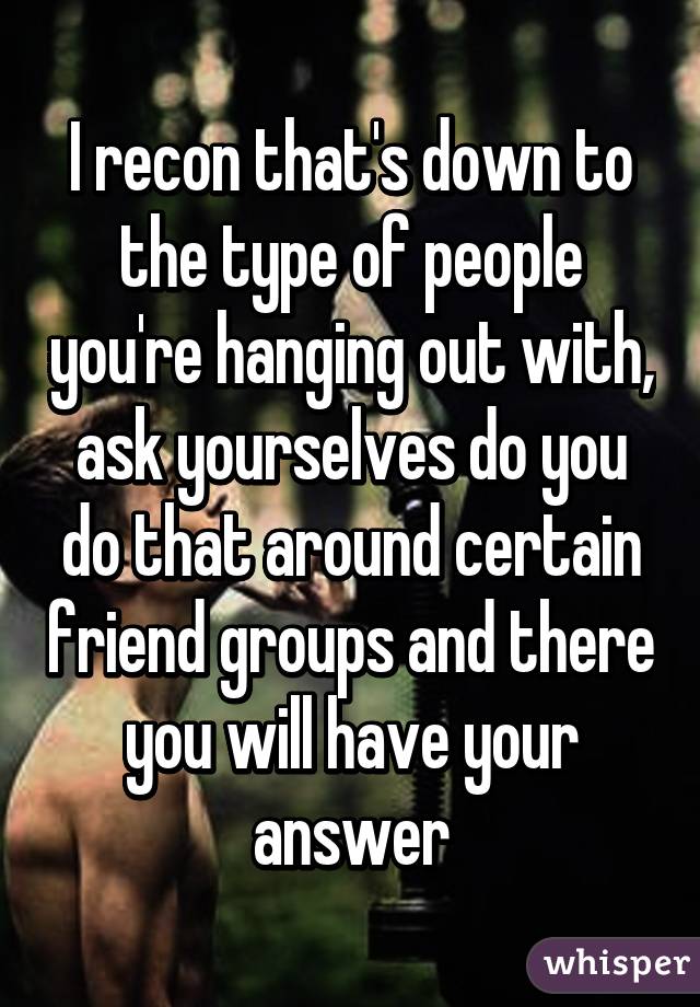 I recon that's down to the type of people you're hanging out with, ask yourselves do you do that around certain friend groups and there you will have your answer