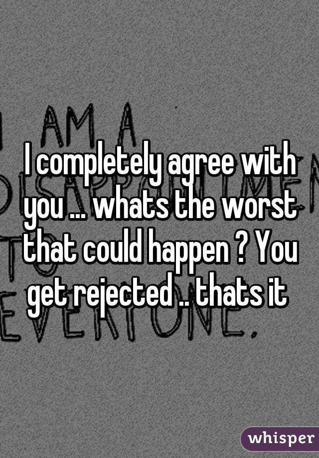 I completely agree with you ... whats the worst that could happen ? You get rejected .. thats it 