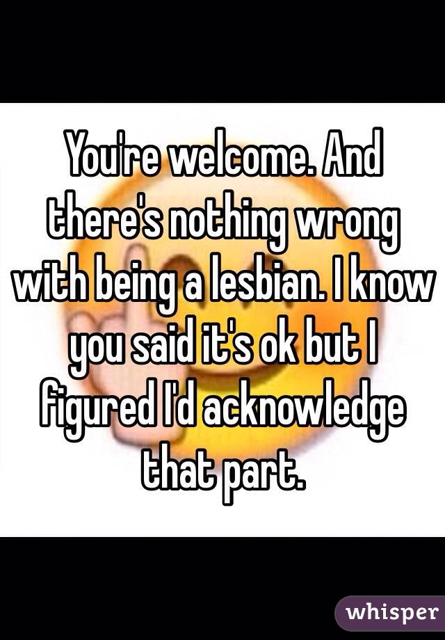 You're welcome. And there's nothing wrong with being a lesbian. I know you said it's ok but I figured I'd acknowledge that part. 