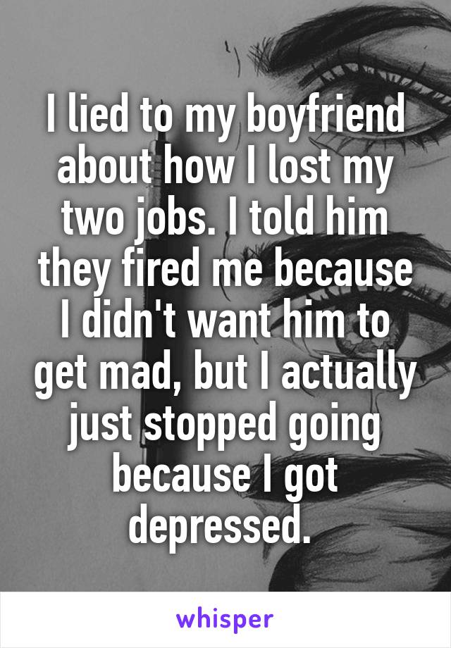 I lied to my boyfriend about how I lost my two jobs. I told him they fired me because I didn't want him to get mad, but I actually just stopped going because I got depressed. 