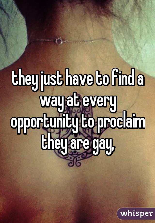 they just have to find a way at every opportunity to proclaim they are gay,