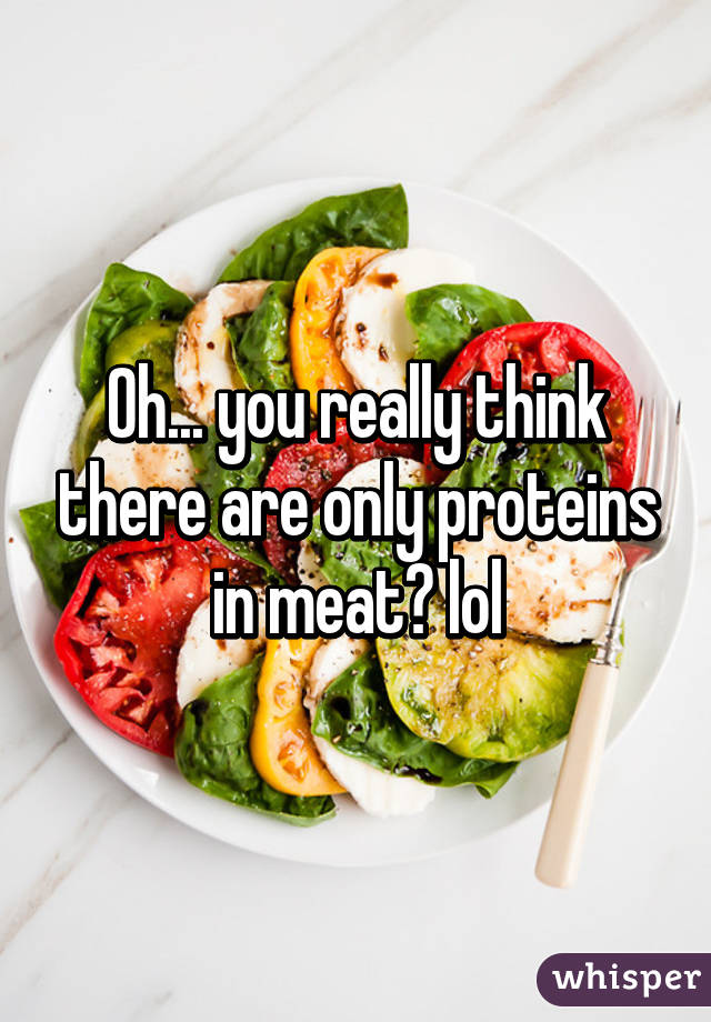 Oh... you really think there are only proteins in meat? lol