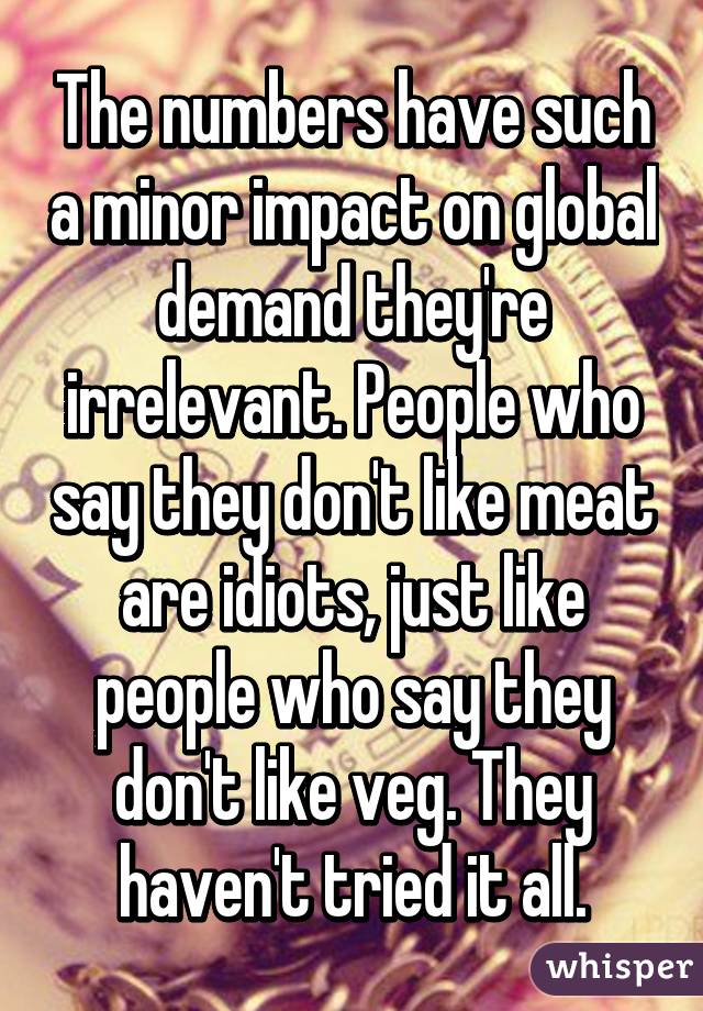 The numbers have such a minor impact on global demand they're irrelevant. People who say they don't like meat are idiots, just like people who say they don't like veg. They haven't tried it all.