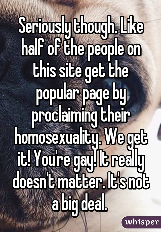 Seriously though. Like half of the people on this site get the popular page by proclaiming their homosexuality. We get it! You're gay! It really doesn't matter. It's not a big deal. 