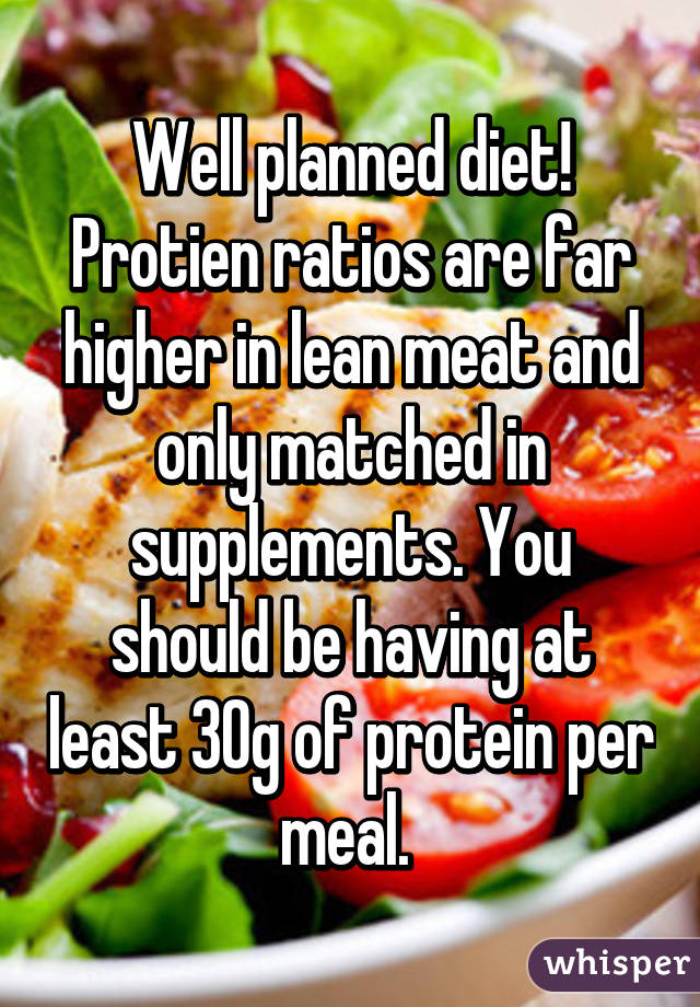 Well planned diet! Protien ratios are far higher in lean meat and only matched in supplements. You should be having at least 30g of protein per meal. 