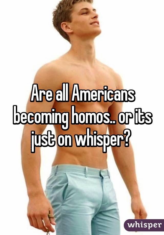 Are all Americans becoming homos.. or its just on whisper? 