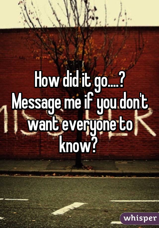 How did it go....? Message me if you don't want everyone to know? 