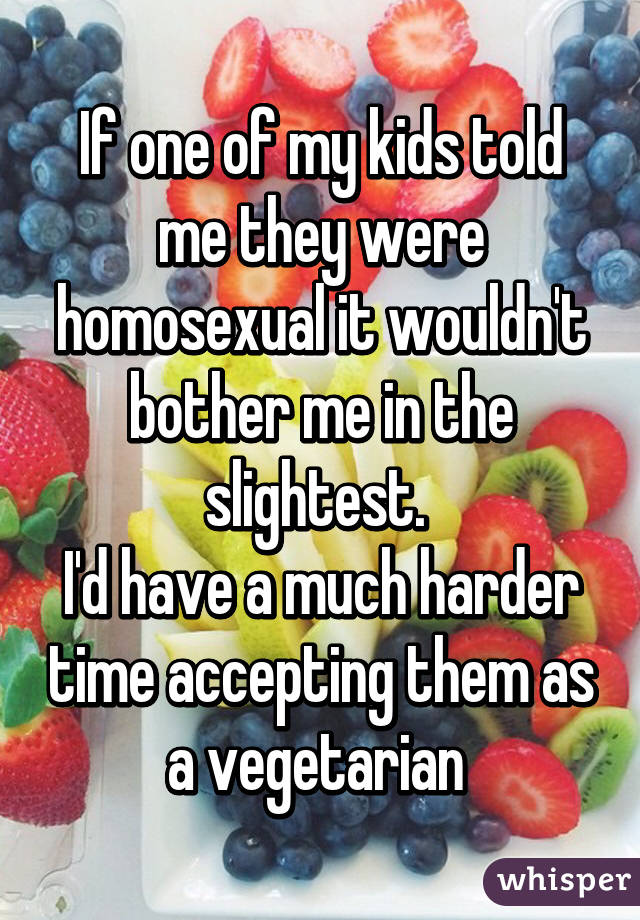 If one of my kids told me they were homosexual it wouldn't bother me in the slightest. 
I'd have a much harder time accepting them as a vegetarian 