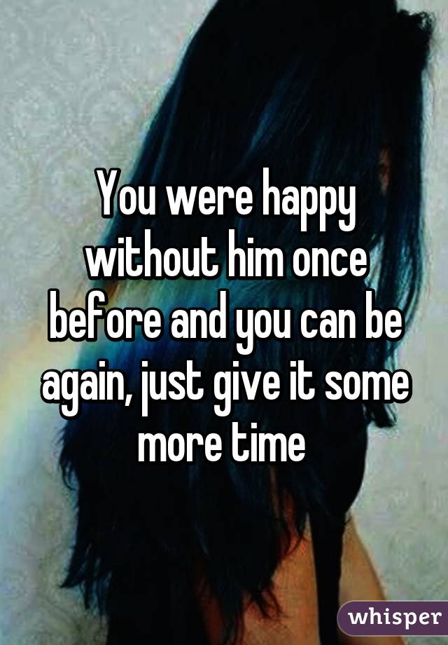 You were happy without him once before and you can be again, just give it some more time 