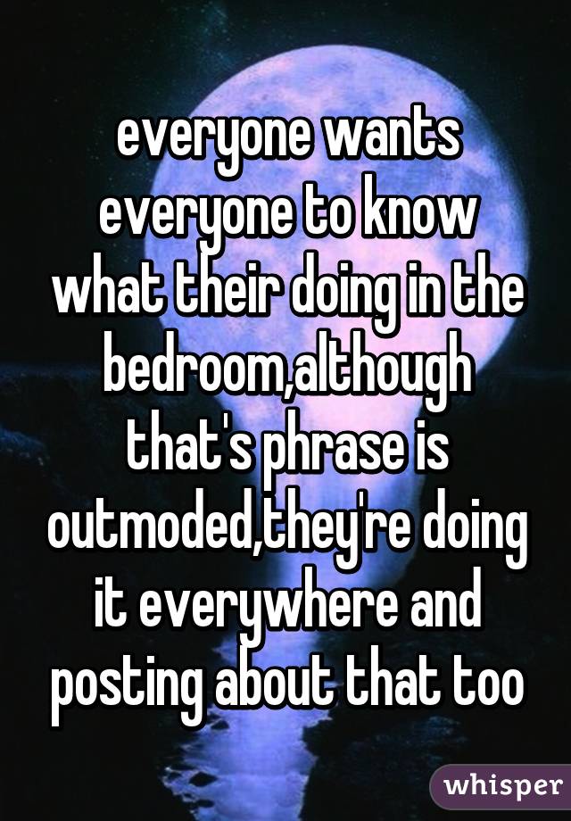 everyone wants everyone to know what their doing in the bedroom,although that's phrase is outmoded,they're doing it everywhere and posting about that too