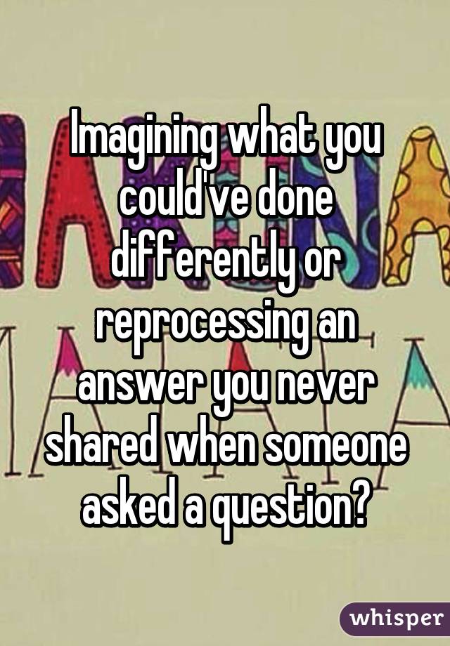 Imagining what you could've done differently or reprocessing an answer you never shared when someone asked a question?