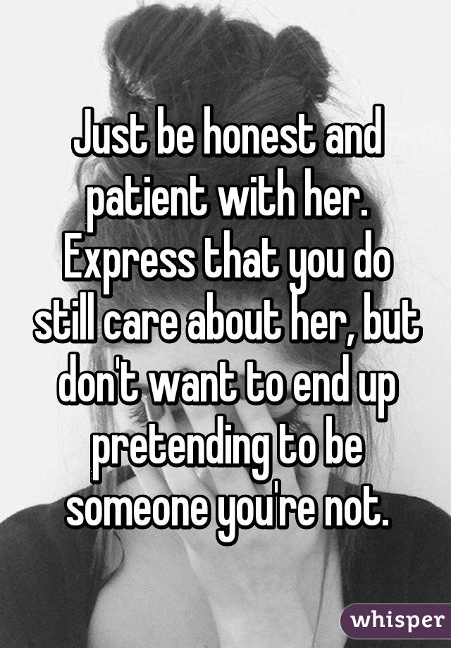 Just be honest and patient with her. Express that you do still care about her, but don't want to end up pretending to be someone you're not.