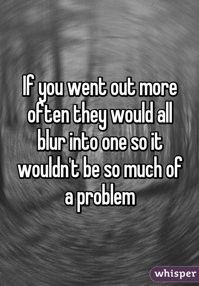 If you went out more often they would all blur into one so it wouldn't be so much of a problem