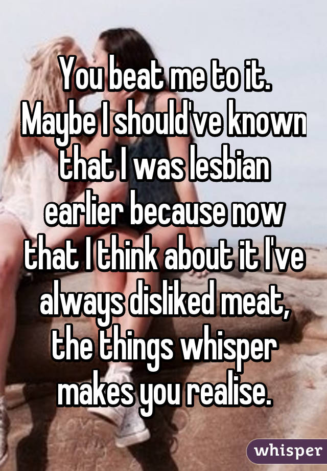 You beat me to it. Maybe I should've known that I was lesbian earlier because now that I think about it I've always disliked meat, the things whisper makes you realise.