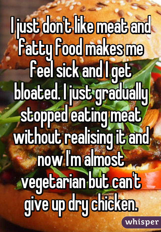 I just don't like meat and fatty food makes me feel sick and I get bloated. I just gradually stopped eating meat without realising it and now I'm almost vegetarian but can't give up dry chicken.