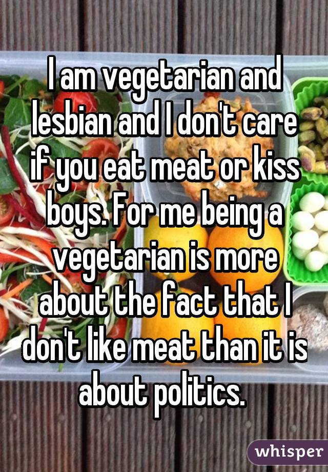 I am vegetarian and lesbian and I don't care if you eat meat or kiss boys. For me being a vegetarian is more about the fact that I don't like meat than it is about politics. 