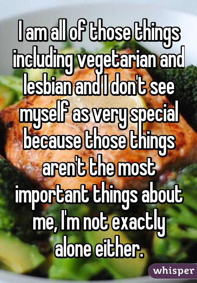 I am all of those things including vegetarian and lesbian and I don't see myself as very special because those things aren't the most important things about me, I'm not exactly alone either.