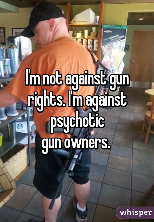 I'm not against gun rights. I'm against psychotic
gun owners. 