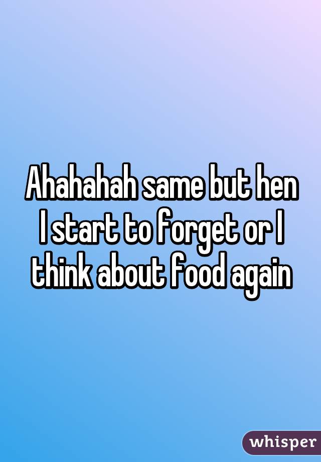 Ahahahah same but hen I start to forget or I think about food again